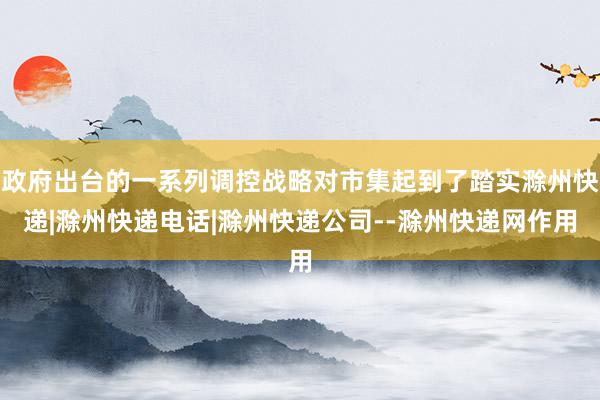 政府出台的一系列调控战略对市集起到了踏实滁州快递|滁州快递电话|滁州快递公司--滁州快递网作用